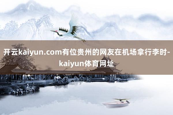 开云kaiyun.com有位贵州的网友在机场拿行李时-kaiyun体育网址