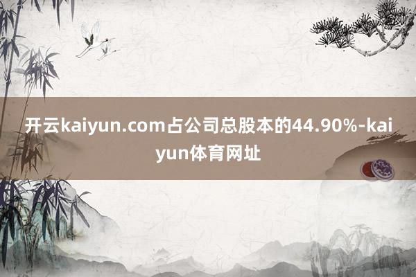 开云kaiyun.com占公司总股本的44.90%-kaiyun体育网址