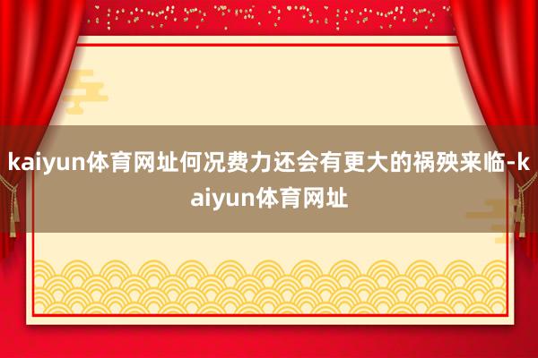 kaiyun体育网址何况费力还会有更大的祸殃来临-kaiyun体育网址