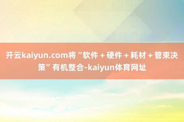 开云kaiyun.com将“软件＋硬件＋耗材＋管束决策”有机整合-kaiyun体育网址