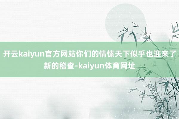 开云kaiyun官方网站你们的情愫天下似乎也迎来了新的稽查-kaiyun体育网址