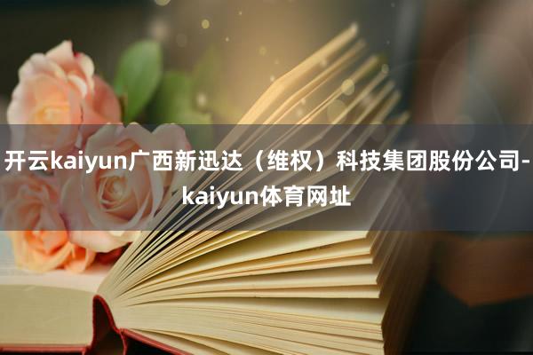 开云kaiyun广西新迅达（维权）科技集团股份公司-kaiyun体育网址