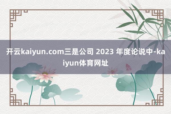 开云kaiyun.com三是公司 2023 年度论说中-kaiyun体育网址