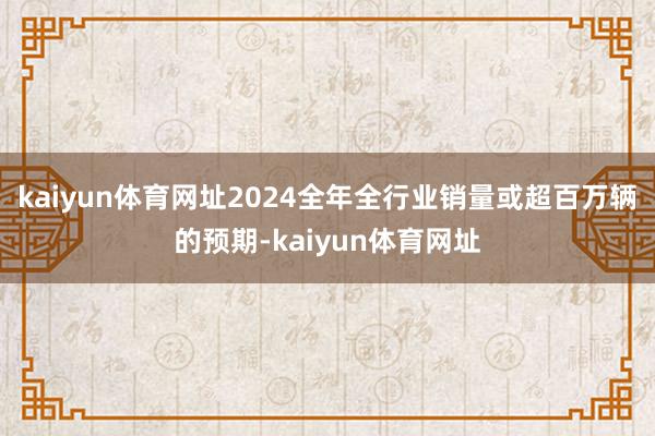 kaiyun体育网址2024全年全行业销量或超百万辆的预期-kaiyun体育网址