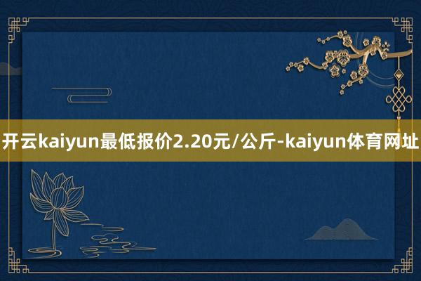 开云kaiyun最低报价2.20元/公斤-kaiyun体育网址