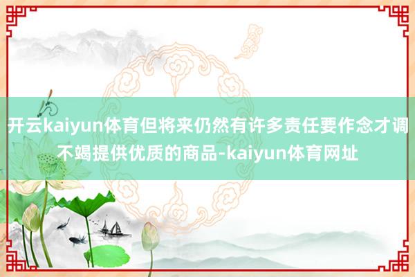 开云kaiyun体育但将来仍然有许多责任要作念才调不竭提供优质的商品-kaiyun体育网址