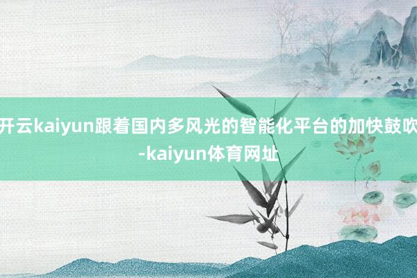 开云kaiyun跟着国内多风光的智能化平台的加快鼓吹-kaiyun体育网址