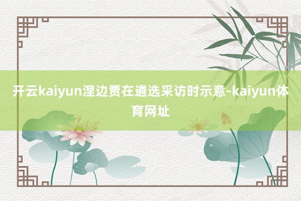 开云kaiyun涅边贾在遴选采访时示意-kaiyun体育网址