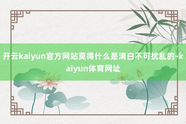 开云kaiyun官方网站莫得什么是清白不可扰乱的-kaiyun体育网址