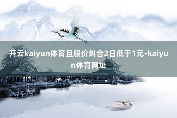 开云kaiyun体育且股价纠合2日低于1元-kaiyun体育网址