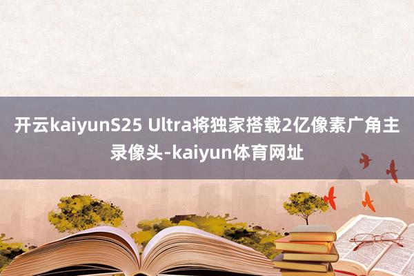 开云kaiyunS25 Ultra将独家搭载2亿像素广角主录像头-kaiyun体育网址