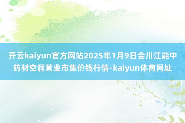 开云kaiyun官方网站2025年1月9日会川江能中药材空洞营业市集价钱行情-kaiyun体育网址