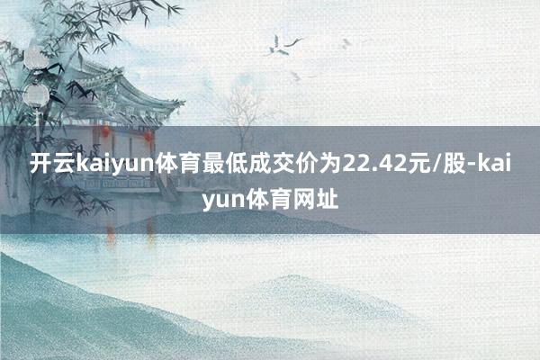 开云kaiyun体育最低成交价为22.42元/股-kaiyun体育网址