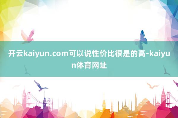 开云kaiyun.com可以说性价比很是的高-kaiyun体育网址