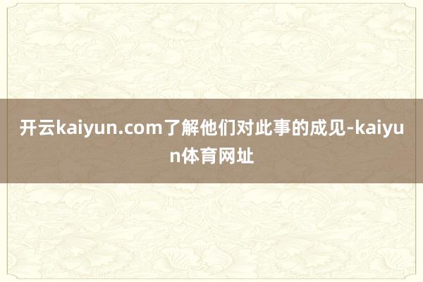 开云kaiyun.com了解他们对此事的成见-kaiyun体育网址