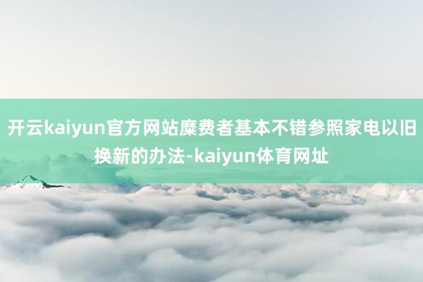 开云kaiyun官方网站糜费者基本不错参照家电以旧换新的办法-kaiyun体育网址