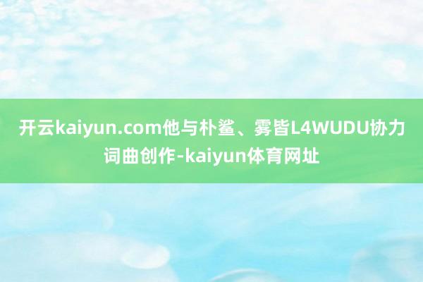 开云kaiyun.com他与朴鲨、雾皆L4WUDU协力词曲创作-kaiyun体育网址