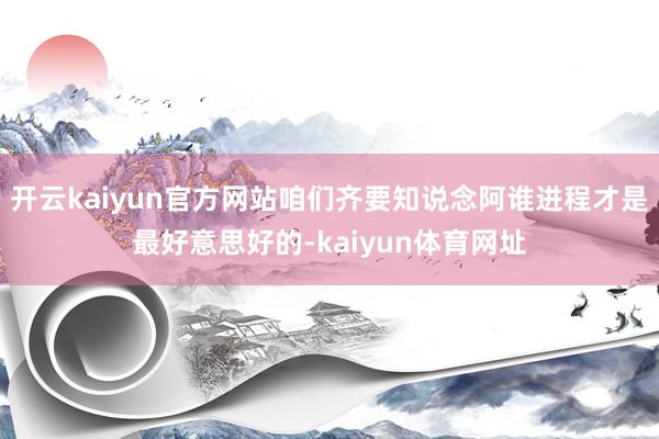 开云kaiyun官方网站咱们齐要知说念阿谁进程才是最好意思好的-kaiyun体育网址