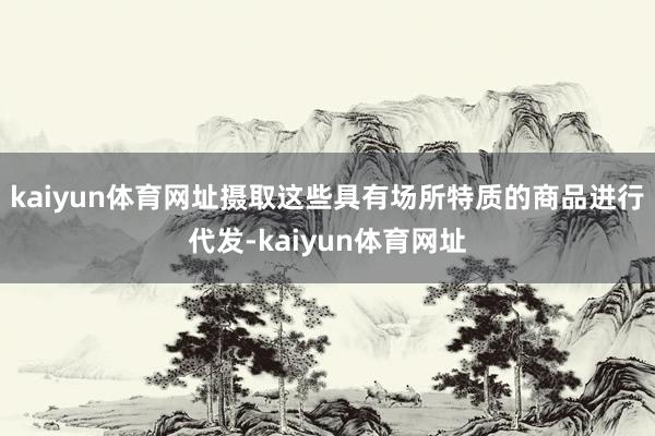 kaiyun体育网址摄取这些具有场所特质的商品进行代发-kaiyun体育网址