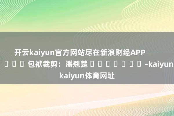 开云kaiyun官方网站尽在新浪财经APP            						包袱裁剪：潘翘楚 							-kaiyun体育网址