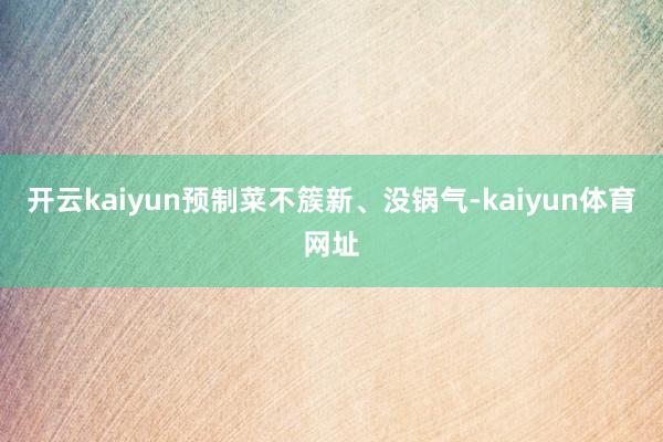 开云kaiyun预制菜不簇新、没锅气-kaiyun体育网址
