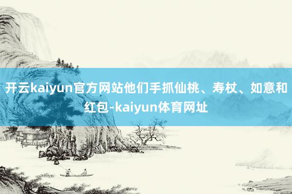 开云kaiyun官方网站他们手抓仙桃、寿杖、如意和红包-kaiyun体育网址