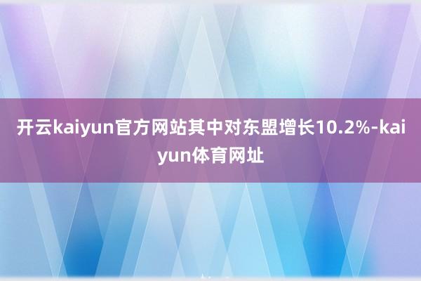 开云kaiyun官方网站其中对东盟增长10.2%-kaiyun体育网址