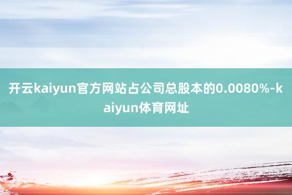 开云kaiyun官方网站占公司总股本的0.0080%-kaiyun体育网址