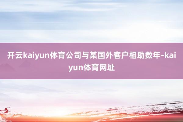 开云kaiyun体育公司与某国外客户相助数年-kaiyun体育网址