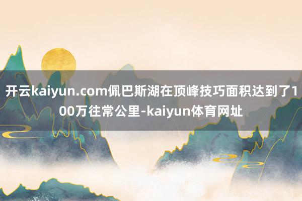 开云kaiyun.com佩巴斯湖在顶峰技巧面积达到了100万往常公里-kaiyun体育网址