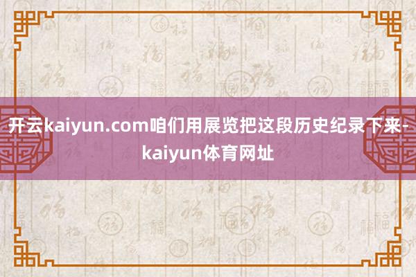 开云kaiyun.com咱们用展览把这段历史纪录下来-kaiyun体育网址