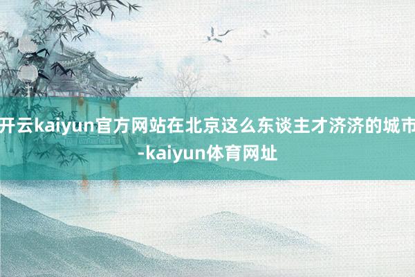 开云kaiyun官方网站在北京这么东谈主才济济的城市-kaiyun体育网址