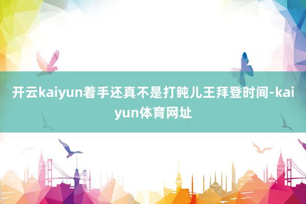 开云kaiyun着手还真不是打盹儿王拜登时间-kaiyun体育网址