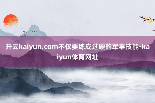 开云kaiyun.com不仅要练成过硬的军事技能-kaiyun体育网址