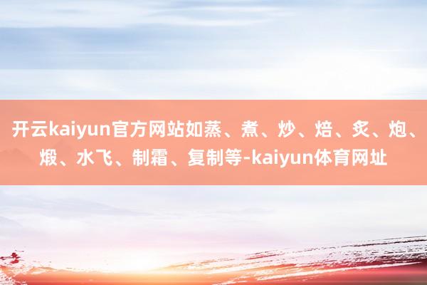 开云kaiyun官方网站如蒸、煮、炒、焙、炙、炮、煅、水飞、制霜、复制等-kaiyun体育网址