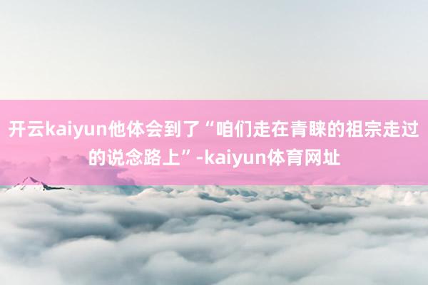 开云kaiyun他体会到了“咱们走在青睐的祖宗走过的说念路上”-kaiyun体育网址