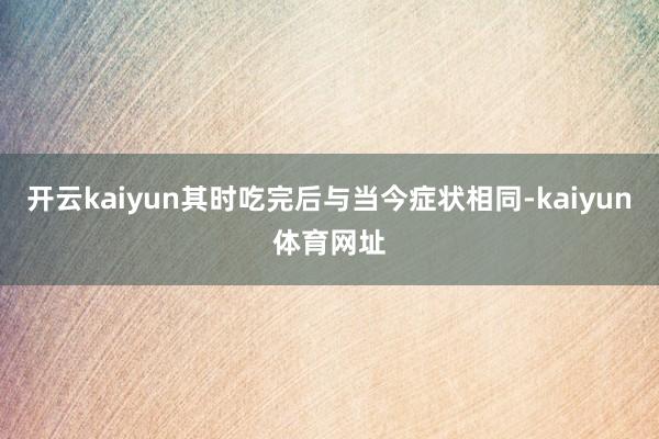 开云kaiyun其时吃完后与当今症状相同-kaiyun体育网址
