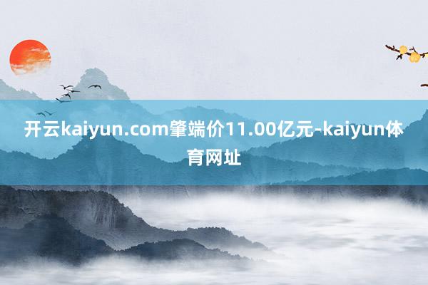 开云kaiyun.com肇端价11.00亿元-kaiyun体育网址