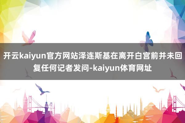 开云kaiyun官方网站泽连斯基在离开白宫前并未回复任何记者发问-kaiyun体育网址