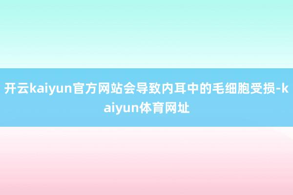 开云kaiyun官方网站会导致内耳中的毛细胞受损-kaiyun体育网址
