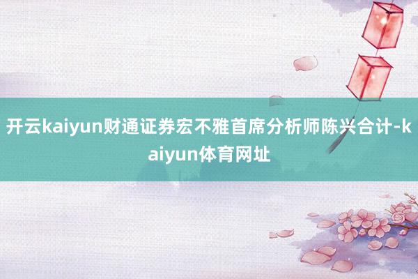 开云kaiyun财通证券宏不雅首席分析师陈兴合计-kaiyun体育网址