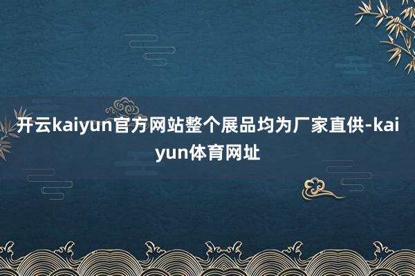 开云kaiyun官方网站整个展品均为厂家直供-kaiyun体育网址