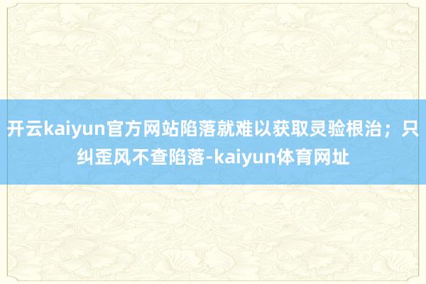 开云kaiyun官方网站陷落就难以获取灵验根治；只纠歪风不查陷落-kaiyun体育网址