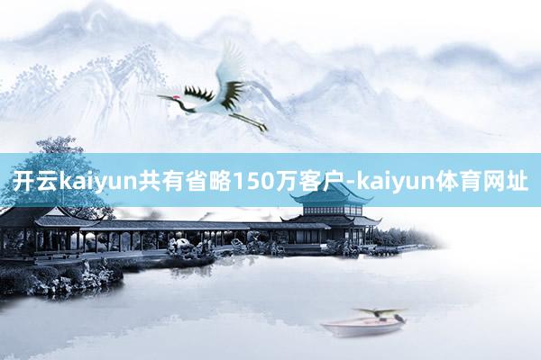 开云kaiyun共有省略150万客户-kaiyun体育网址