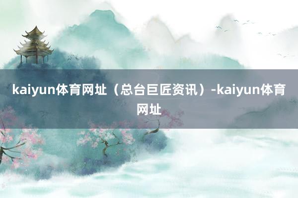 kaiyun体育网址（总台巨匠资讯）-kaiyun体育网址