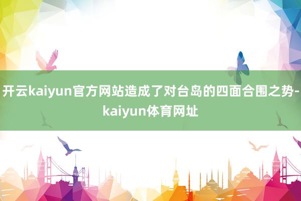 开云kaiyun官方网站造成了对台岛的四面合围之势-kaiyun体育网址