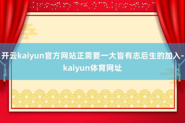 开云kaiyun官方网站正需要一大皆有志后生的加入-kaiyun体育网址