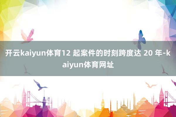 开云kaiyun体育12 起案件的时刻跨度达 20 年-kaiyun体育网址