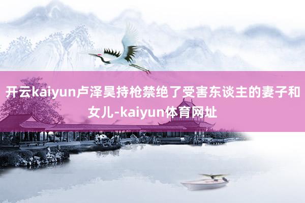 开云kaiyun卢泽昊持枪禁绝了受害东谈主的妻子和女儿-kaiyun体育网址