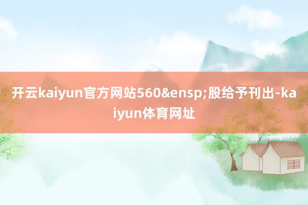 开云kaiyun官方网站560&ensp;股给予刊出-kaiyun体育网址